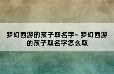 梦幻西游的孩子取名字~ 梦幻西游的孩子取名字怎么取